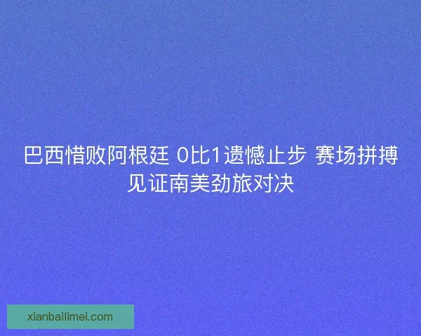 巴西惜败阿根廷 0比1遗憾止步 赛场拼搏见证南美劲旅对决