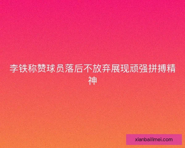 李铁称赞球员落后不放弃展现顽强拼搏精神